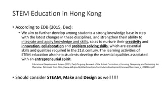 STEM Education in Hong Kong
• According to EDB (2015, Dec):
• We aim to further develop among students a strong knowledge base in step
with the latest changes in these disciplines, and strengthen their ability to
integrate and apply knowledge and skills, so as to nurture their creativity and
innovation, collaboration and problem solving skills, which are essential
skills and qualities required in the 21st century. The learning activities of
STEM education also help students develop the essential qualities associated
with an entrepreneurial spirit.
• Should consider STEAM, Make and Design as well !!!!
Educational Development Bureau (2015, Dec) On-going Renewal of the School Curriculum – Focusing, Deepening and Sustaining: An
Overview. Retrieved from http://www.edb.gov.hk/attachment/en/curriculum-development/renewal/Overview_e_2015Dec.pdf
 