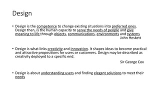 Design
• Design is the competence to change existing situations into preferred ones.
Design then, is the human capacity to serve the needs of people and give
meaning to life through objects, communications, environments and systems
John Heskett
• Design is what links creativity and innovation. It shapes ideas to become practical
and attractive propositions for users or customers. Design may be described as
creativity deployed to a specific end.
Sir George Cox
• Design is about understanding users and finding elegant solutions to meet their
needs
 