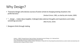 Why Design?
• “Everyone designs who devises courses of action aimed at changing existing situations into
preferred ones.”
• “… design … makes ideas tangible, it [design] takes abstract thoughts and inspirations and makes
something concrete.”
• Designers think through making
(Herbert Simon, 1981, as cited by John Hesket, 2009)
(Mat Hunter, 2014)
Heskett, J. (2009). Creating Economic Value by Design. International Journal of Design, v3, n1. Retrieved from:
http://www.ijdesign.org/ojs/index.php/IJDesign/article/view/477/243
Hunter, M (2014) What is Design and Why it matters? Retrieved on 5 May 2015 from http://www.thecreativeindustries.co.uk/uk-creative-overview/news-and-
views/view-what-is-design-and-why-it-matters
 