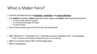 What is Maker Faire?
• A family-friendly festival of invention, creativity and resourcefulness
• For makers to gather, show what they have made, and share what they have learned
• To demonstrate what is possible
• To exchange knowledge and ideas
• To inspire others
• Part of science fair, part of fun fair, part of country fair
• NOT “Book Fair”, “Computer Fair”, “Animation-Comic and Game Fair” in Hong Kong
• NOT a trade fair dominated by traditional sales and marketing
• NOT an invention show, NOT a technology expo
• NOT a competition
 