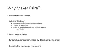 Why Maker Faire?
• Promote Maker Culture
• What is “Making”
• Turning ideas into tangible/perceivable form
• “Vision” to “execution”
• Driven by intrinsic interests, not extrinsic rewards
• Fun? Needs?
• Learn, create, share
• Ground up innovation, learn by doing, empowerment
• Sustainable human development
 