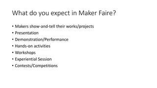 What do you expect in Maker Faire?
• Makers show-and-tell their works/projects
• Presentation
• Demonstration/Performance
• Hands-on activities
• Workshops
• Experiential Session
• Contests/Competitions
 