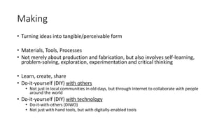 Making
• Turning ideas into tangible/perceivable form
• Materials, Tools, Processes
• Not merely about production and fabrication, but also involves self-learning,
problem-solving, exploration, experimentation and critical thinking
• Learn, create, share
• Do-it-yourself (DIY) with others
• Not just in local communities in old days, but through Internet to collaborate with people
around the world
• Do-it-yourself (DIY) with technology
• Do-it-with-others (DIWO)
• Not just with hand tools, but with digitally-enabled tools
 
