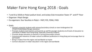 Maker Faire Hong Kong 2018 : Goals
• 7 and 8 Jul 2018 on PolyU podium level, and Jockey Club Innovation Tower 3rd and 4th Floor
• Organizer: PolyU Design
• Co-organizers: four faculties in PolyU – FAST, FCE, FENG, FHSS
• Goals:
• Connect university students with primary/secondary schools or even kindergartens for
STEM/STEAM/Maker/Design education
• Promote students (and teachers and parents as well for younger students) at all levels of education to
contribute in Maker Faire Hong Kong, especially university students
• Promote design education to teachers in primary/secondary schools
• Communicate relevance of maker culture to different professions in Hong Kong and encourage them to
participate
• Bring in makers from the region and worldwide to inspire
• Connect educators in maker education in the region and worldwide
 