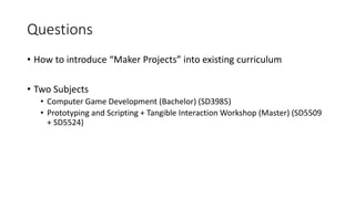 Questions
• How to introduce “Maker Projects” into existing curriculum
• Two Subjects
• Computer Game Development (Bachelor) (SD3985)
• Prototyping and Scripting + Tangible Interaction Workshop (Master) (SD5509
+ SD5524)
 