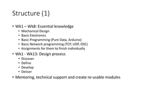 Structure (1)
• Wk1 – Wk8: Essential knowledge
• Mechanical Design
• Basic Electronics
• Basic Programming (Pure Data, Arduino)
• Basic Network programming (TCP, UDP, OSC)
• Assignments for them to finish individually
• Wk1 - Wk13: Design process
• Discover
• Define
• Develop
• Deliver
• Mentoring, technical support and create re-usable modules
 