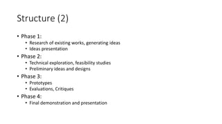 Structure (2)
• Phase 1:
• Research of existing works, generating ideas
• Ideas presentation
• Phase 2:
• Technical exploration, feasibility studies
• Preliminary ideas and designs
• Phase 3:
• Prototypes
• Evaluations, Critiques
• Phase 4:
• Final demonstration and presentation
 