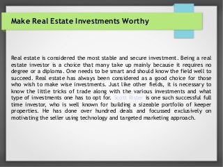 Make Real Estate Investments Worthy
Real estate is considered the most stable and secure investment. Being a real
estate investor is a choice that many take up mainly because it requires no
degree or a diploma. One needs to be smart and should know the field well to
succeed. Real estate has always been considered as a good choice for those
who wish to make wise investments. Just like other fields, it is necessary to
know the little tricks of trade along with the various investments and what
type of investments one has to opt for. Scott Rister is one such successful full
time investor, who is well known for building a sizeable portfolio of keeper
properties. He has done over hundred deals and focussed exclusively on
motivating the seller using technology and targeted marketing approach.
 