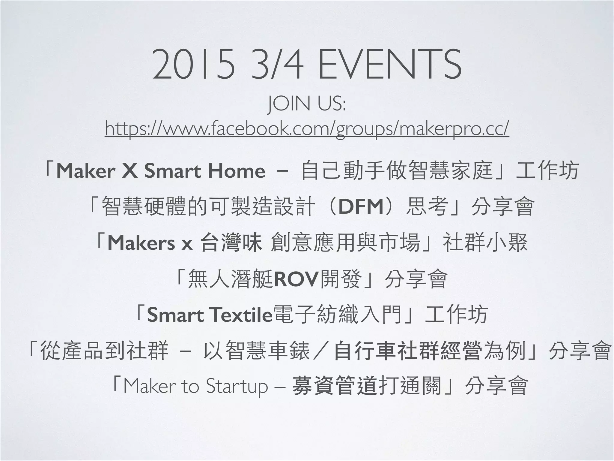 2015 3/4 EVENTS
「從產品到社群 － 以智慧⾞車錶／⾃自⾏行⾞車社群經營為例」分享會
「Maker X Smart Home － ⾃自⼰己動⼿手做智慧家庭」⼯工作坊
「智慧硬體的可製造設計（DFM）思考」分享會
「Makers x 台灣味 創意應⽤用與市場」社群⼩小聚
「無⼈人潛艇ROV開發」分享會
「Smart Textile電⼦子紡織⼊入⾨門」⼯工作坊
「Maker to Startup – 募資管道打通關」分享會
JOIN US:	

https://www.facebook.com/groups/makerpro.cc/
 