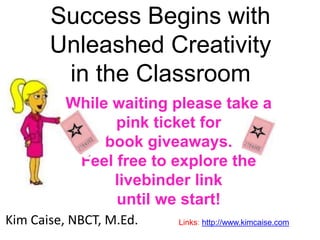 Success Begins with
Unleashed Creativity
in the Classroom
Kim Caise, NBCT, M.Ed. Links: http://www.kimcaise.com
While waiting please take a
pink ticket for
book giveaways.
Feel free to explore the
livebinder link
until we start!
 