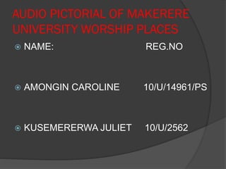 AUDIO PICTORIAL OF MAKERERE
UNIVERSITY WORSHIP PLACES
 NAME: REG.NO
 AMONGIN CAROLINE 10/U/14961/PS
 KUSEMERERWA JULIET 10/U/2562
 