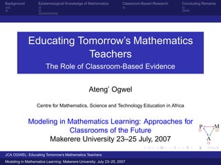 Background         Epistemological Knowledge of Mathematics          Classroom-Based Research   Concluding Remarks




             Educating Tomorrow’s Mathematics
                         Teachers
                        The Role of Classroom-Based Evidence


                                                 Ateng’ Ogwel

                  Centre for Mathematics, Science and Technology Education in Africa


             Modeling in Mathematics Learning: Approaches for
                                                                                                         P       M
                         Classrooms of the Future
                   Makerere University 23–25 July, 2007                                                      A

JCA OGWEL: Educating Tomorrow’s Mathematics Teachers
Modeling in Mathematics Learning: Makerere University: July 23–25, 2007
 
