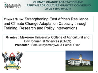 CLIMATE CHANGE ADAPTATION AND
               AFRICAN AGRICULTURE GRANTEE CONVENING
                          24-25 February 2011


Project Name: Strengthening
                          East African Resilience
and Climate Change Adaptation Capacity through
Training, Research and Policy Interventions

 Grantee : Makerere University- College of Agricultural and
             Environmental Sciences (CAES)
       Presenter : Samuel Kyamanywa & Patrick Okori




                                                              0
 