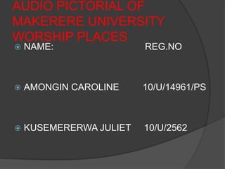 AUDIO PICTORIAL OF
MAKERERE UNIVERSITY
WORSHIP PLACES
 NAME: REG.NO
 AMONGIN CAROLINE 10/U/14961/PS
 KUSEMERERWA JULIET 10/U/2562
 