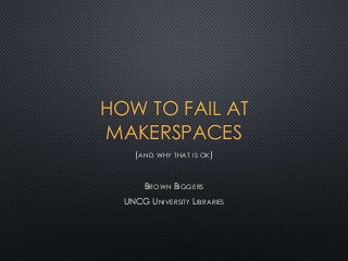 HOW TO FAIL AT
MAKERSPACES
(AND WHY THAT IS OK)
BROWN BIGGERS
UNCG UNIVERSITY LIBRARIES

 