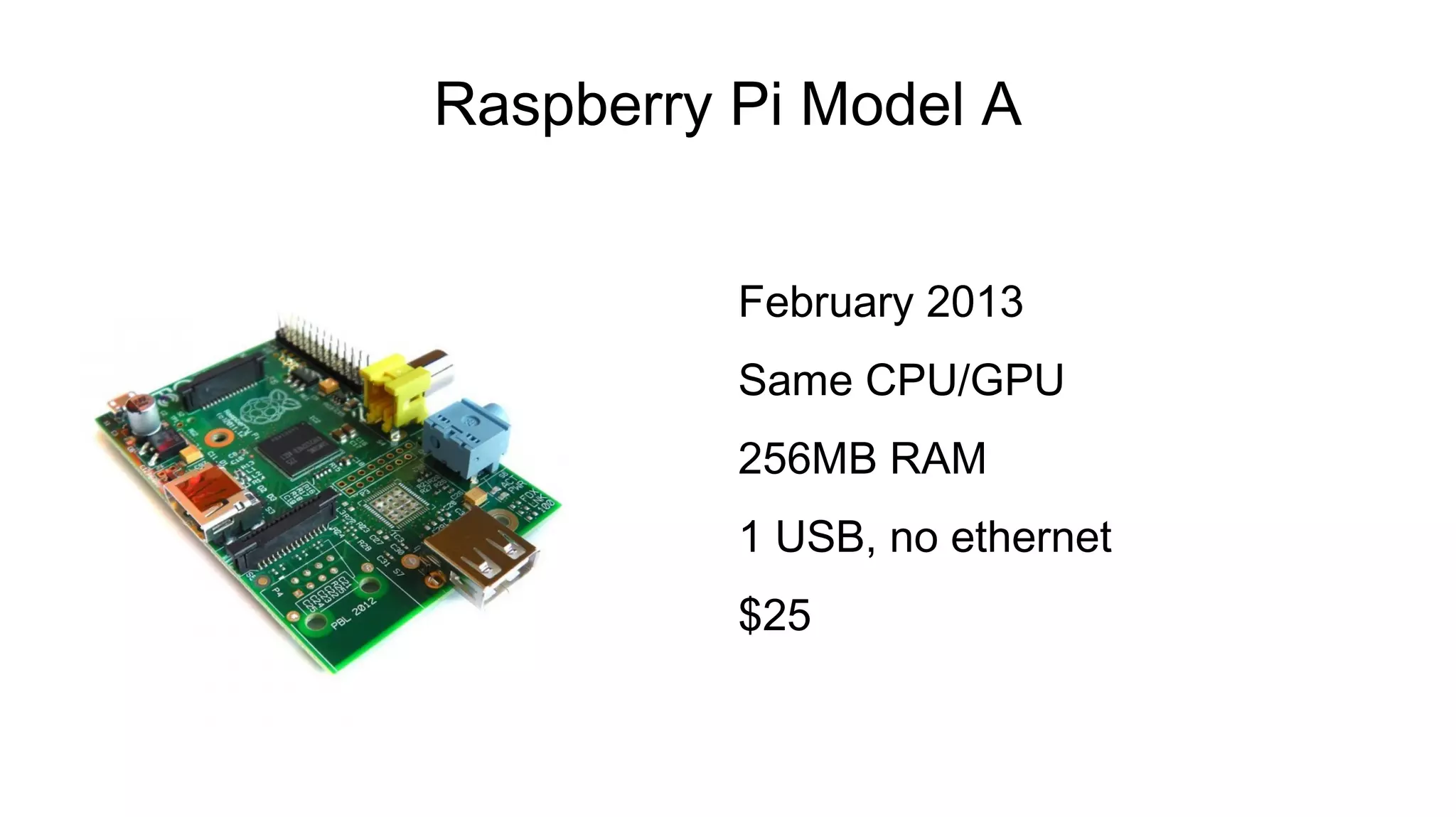 Raspberry Pi Model A
February 2013
Same CPU/GPU
256MB RAM
1 USB, no ethernet
$25
 