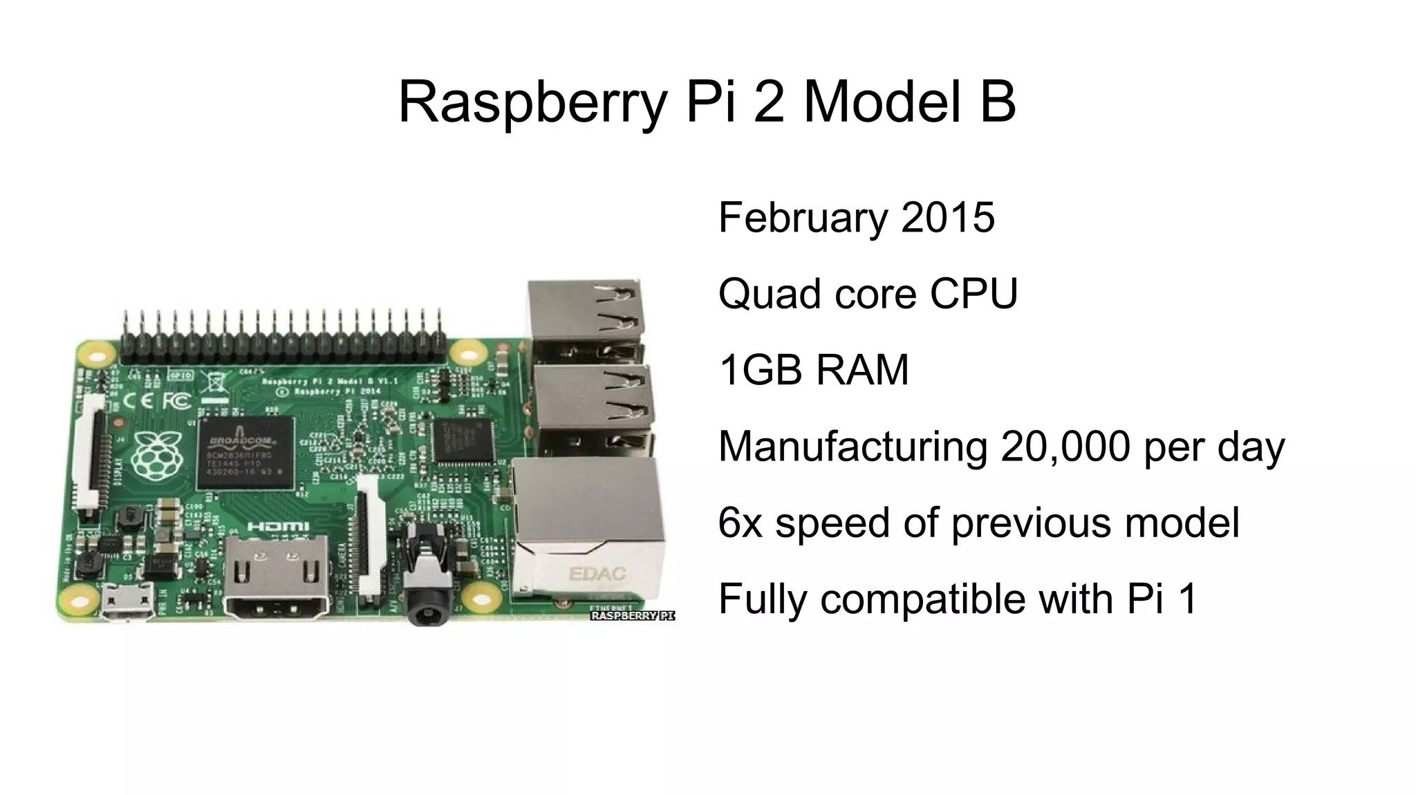 Raspberry Pi 2 Model B
February 2015
Quad core CPU
1GB RAM
Manufacturing 20,000 per day
6x speed of previous model
Fully compatible with Pi 1
 
