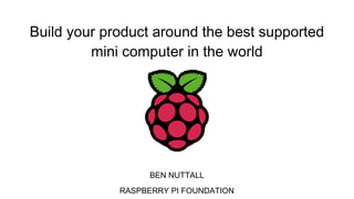 Build your product around the best supported
mini computer in the world
BEN NUTTALL
RASPBERRY PI FOUNDATION
 