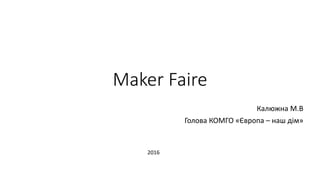 Maker Faire
Калюжна М.В
Голова КОМГО «Європа – наш дім»
2016
 