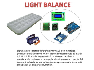 Light Balance - Bilancia elettronica innovativa è un materasso
gonfiabile che si posiziona sotto il paziente impossibilitato ad alzarsi
dal letto; il dispositivo è provvisto di un sensore che rileva la
pressione e la trasforma in un segnale elettrico analogico, l'uscita del
sensore è collegata ad una scheda Arduino programmata a sua volta
collegata ad un display alfanumerico.
 