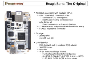 BeagleBone: The Original
• AM3358 processor with multiple CPUs
– ARM Cortex-A8 @ 720-MHz to 1-GHz
• Superscalar CPU running Linux
• NEON vector floating-point accelerator
– ARM Cortex-M3
• Power management and security functions
– 2×200-MHz RISC Programmable Real-time Units (PRU)
– SGX530 3D graphics accelerator
• Storage
– 256MB RAM
– microSD card slot
• Connectivity
– USB client with built-in serial and JTAG adapter
– 10/100 Ethernet
– USB host
– 46-pin multifunction cape headers
• Family of daughterboards from 3rd parties
• 65×GPIO, 7×AIN (1.8V), 8×PWM, 4×timer, 4×UART,
2×I2C, LCD, 2×SPI, 3×QEP and much more
 