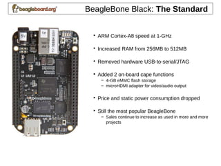 BeagleBone Black: The Standard
• ARM Cortex-A8 speed at 1-GHz
• Increased RAM from 256MB to 512MB
• Removed hardware USB-to-serial/JTAG
• Added 2 on-board cape functions
– 4-GB eMMC flash storage
– microHDMI adapter for video/audio output
• Price and static power consumption dropped
• Still the most popular BeagleBone
– Sales continue to increase as used in more and more
projects
 