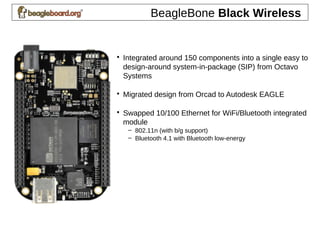 BeagleBone Black Wireless
• Integrated around 150 components into a single easy to
design-around system-in-package (SIP) from Octavo
Systems
• Migrated design from Orcad to Autodesk EAGLE
• Swapped 10/100 Ethernet for WiFi/Bluetooth integrated
module
– 802.11n (with b/g support)
– Bluetooth 4.1 with Bluetooth low-energy
 