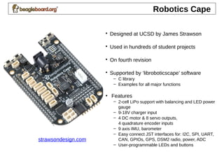 Robotics Cape
• Designed at UCSD by James Strawson
• Used in hundreds of student projects
• On fourth revision
• Supported by ‘libroboticscape’ software
– C library
– Examples for all major functions
• Features
– 2-cell LiPo support with balancing and LED power
gauge
– 9-18V charger input
– 4 DC motor & 8 servo outputs,
4 quadrature encoder inputs
– 9 axis IMU, barometer
– Easy connect JST interfaces for: I2C, SPI, UART,
CAN, GPIOs, GPS, DSM2 radio, power, ADC
– User-programmable LEDs and buttons
strawsondesign.com
 