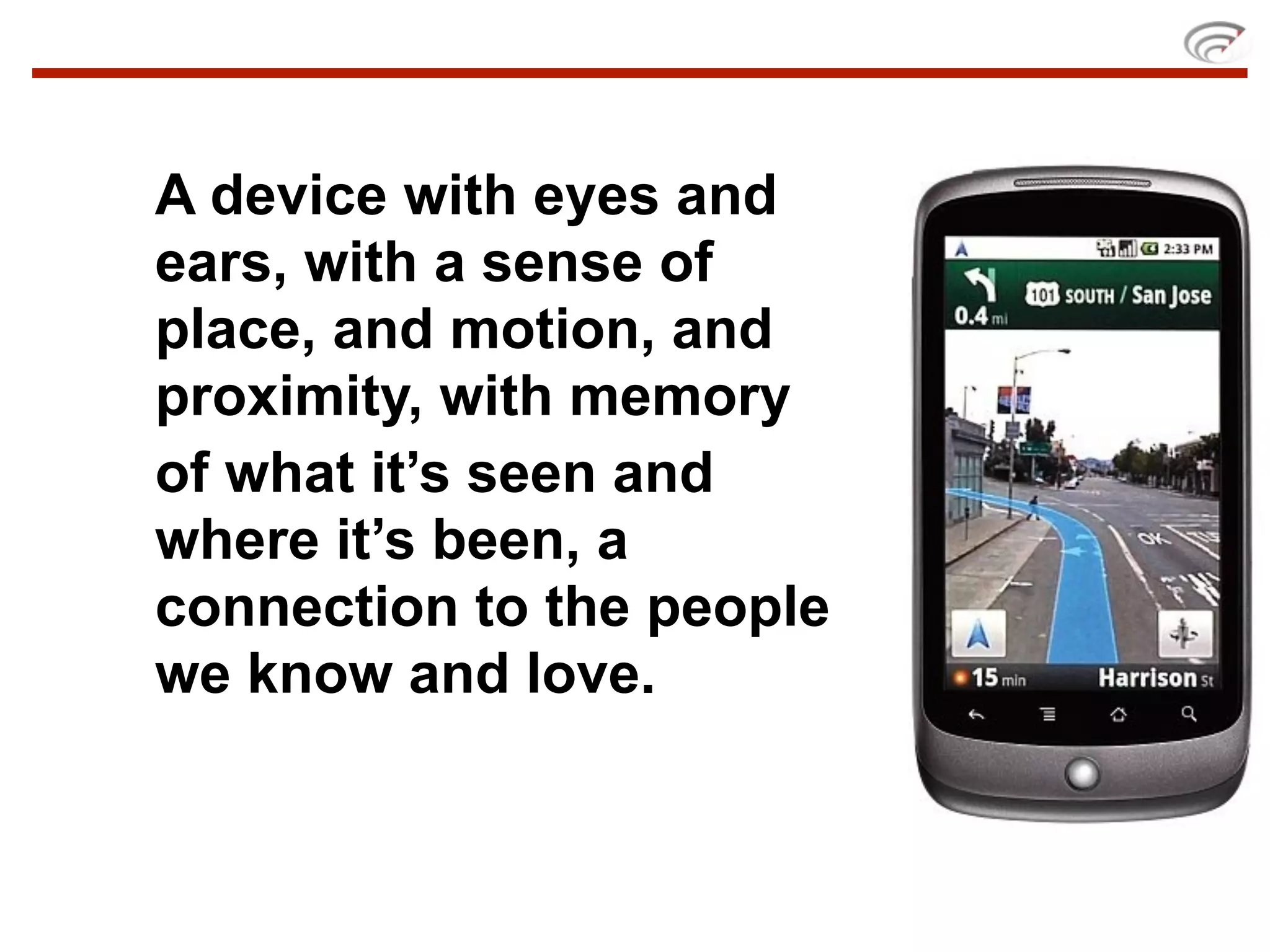 A device with eyes and
ears, with a sense of
place, and motion, and
proximity, with memory
of what it’s seen and
where it’s been, a
connection to the people
we know and love.