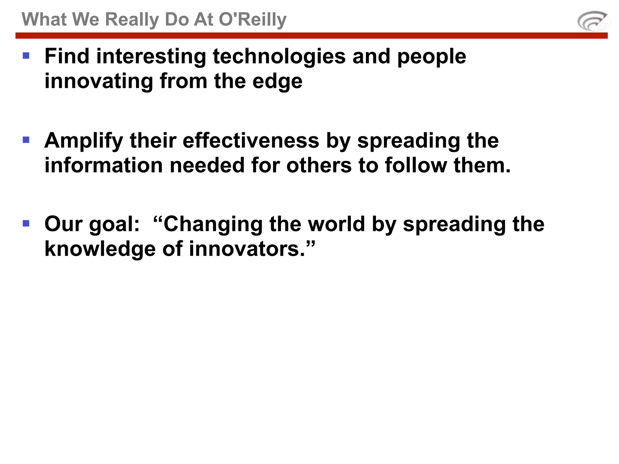 What We Really Do At O'Reilly

 Find interesting technologies and people
  innovating from the edge

 Amplify their effectiveness by spreading the
  information needed for others to follow them.

 Our goal: “Changing the world by spreading the
  knowledge of innovators.”
 