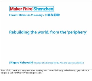 Shigeru Kobayashi (Institute of Advanced Media Arts and Sciences [IAMAS])
Forum: Makers in Visionary / 客与前瞻!
Rebuilding the world, from the‘periphery’
First of all, thank you very much for inviting me. I’m really happy to be here to get a chance
to give a talk for this very exciting session.
 