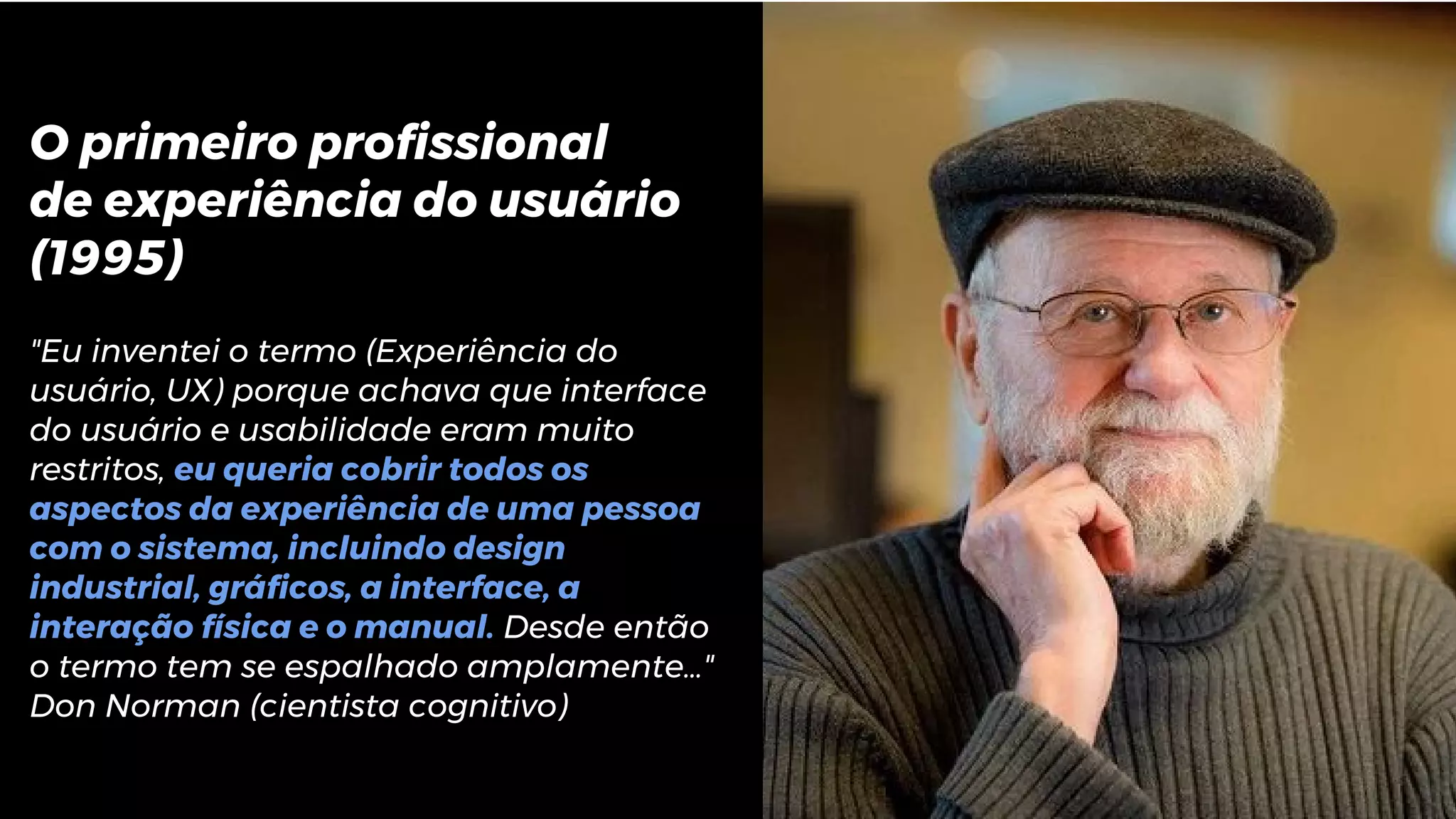 O primeiro profissional
de experiência do usuário
(1995)
"Eu inventei o termo (Experiência do
usuário, UX) porque achava que interface
do usuário e usabilidade eram muito
restritos, eu queria cobrir todos os
aspectos da experiência de uma pessoa
com o sistema, incluindo design
industrial, gráficos, a interface, a
interação física e o manual. Desde então
o termo tem se espalhado amplamente…"
Don Norman (cientista cognitivo)
 