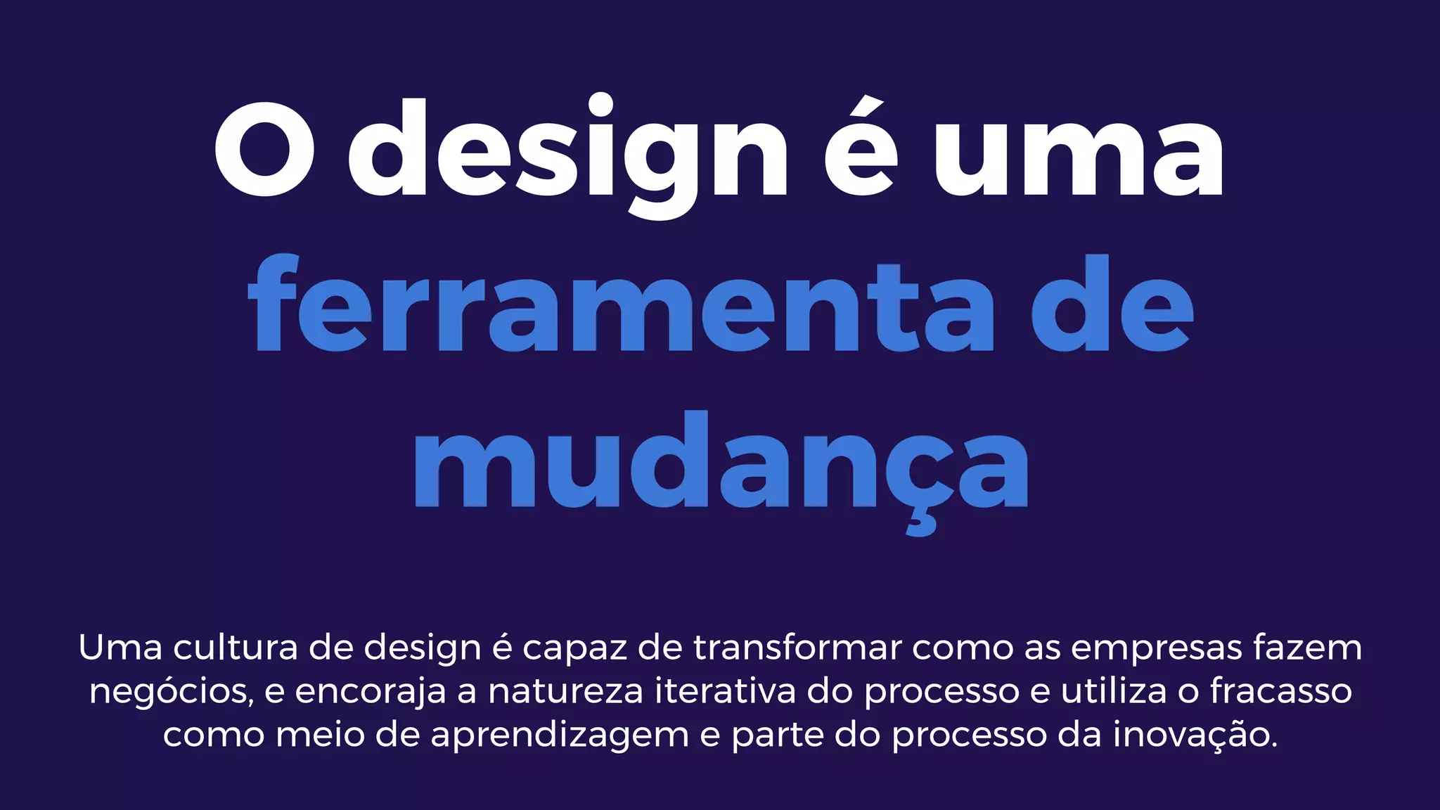 O design é uma
ferramenta de
mudança
Uma cultura de design é capaz de transformar como as empresas fazem
negócios, e encoraja a natureza iterativa do processo e utiliza o fracasso
como meio de aprendizagem e parte do processo da inovação.
 