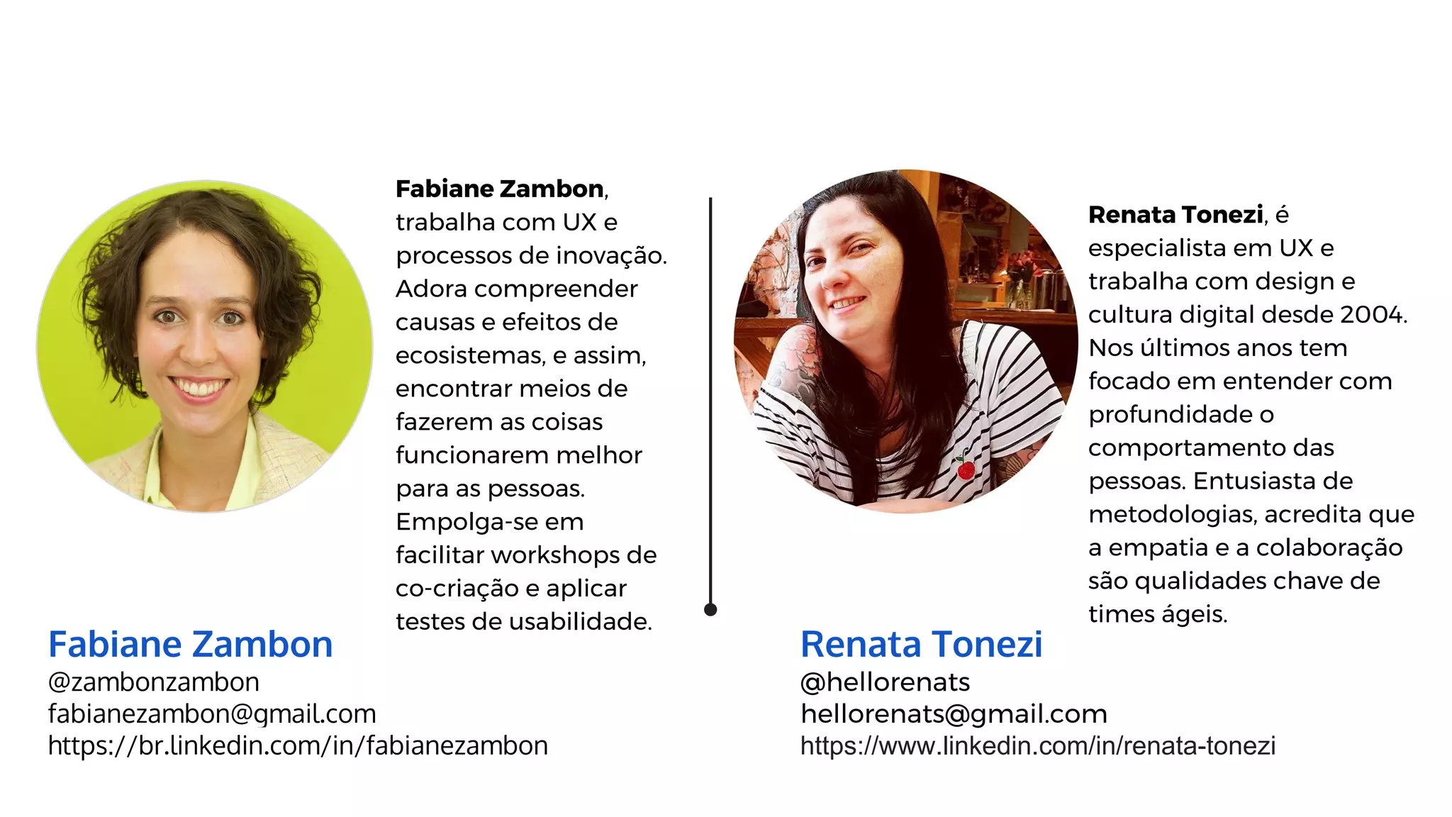 Renata Tonezi
@hellorenats
hellorenats@gmail.com
https://www.linkedin.com/in/renata-tonezi
Renata Tonezi, é
especialista em UX e
trabalha com design e
cultura digital desde 2004.
Nos últimos anos tem
focado em entender com
profundidade o
comportamento das
pessoas. Entusiasta de
metodologias, acredita que
a empatia e a colaboração
são qualidades chave de
times ágeis.
Fabiane Zambon
@zambonzambon
fabianezambon@gmail.com
https://br.linkedin.com/in/fabianezambon
Fabiane Zambon,
trabalha com UX e
processos de inovação.
Adora compreender
causas e efeitos de
ecosistemas, e assim,
encontrar meios de
fazerem as coisas
funcionarem melhor
para as pessoas.
Empolga-se em
facilitar workshops de
co-criação e aplicar
testes de usabilidade.
 
