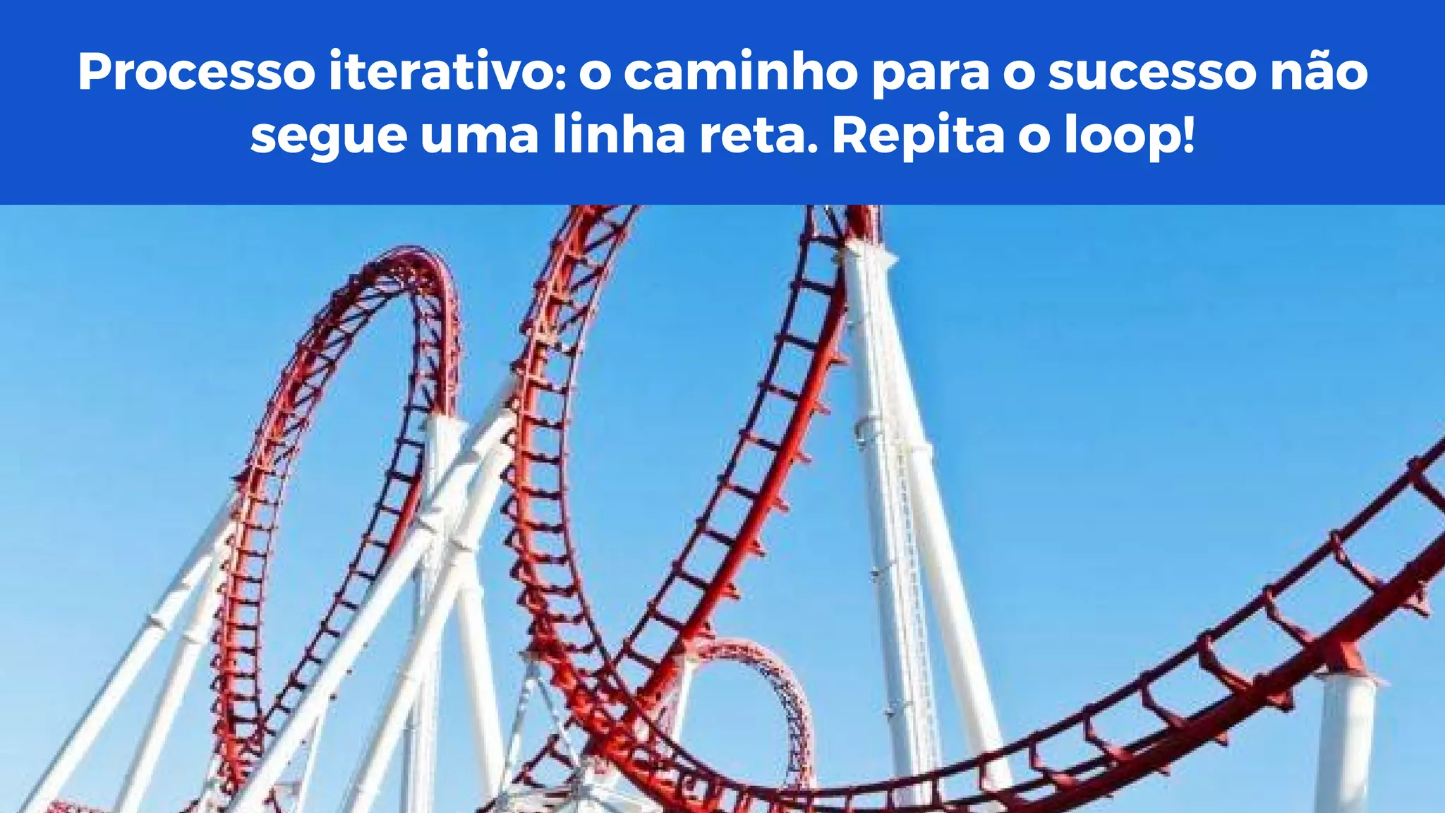 Processo iterativo: o caminho para o sucesso não
segue uma linha reta. Repita o loop!
 