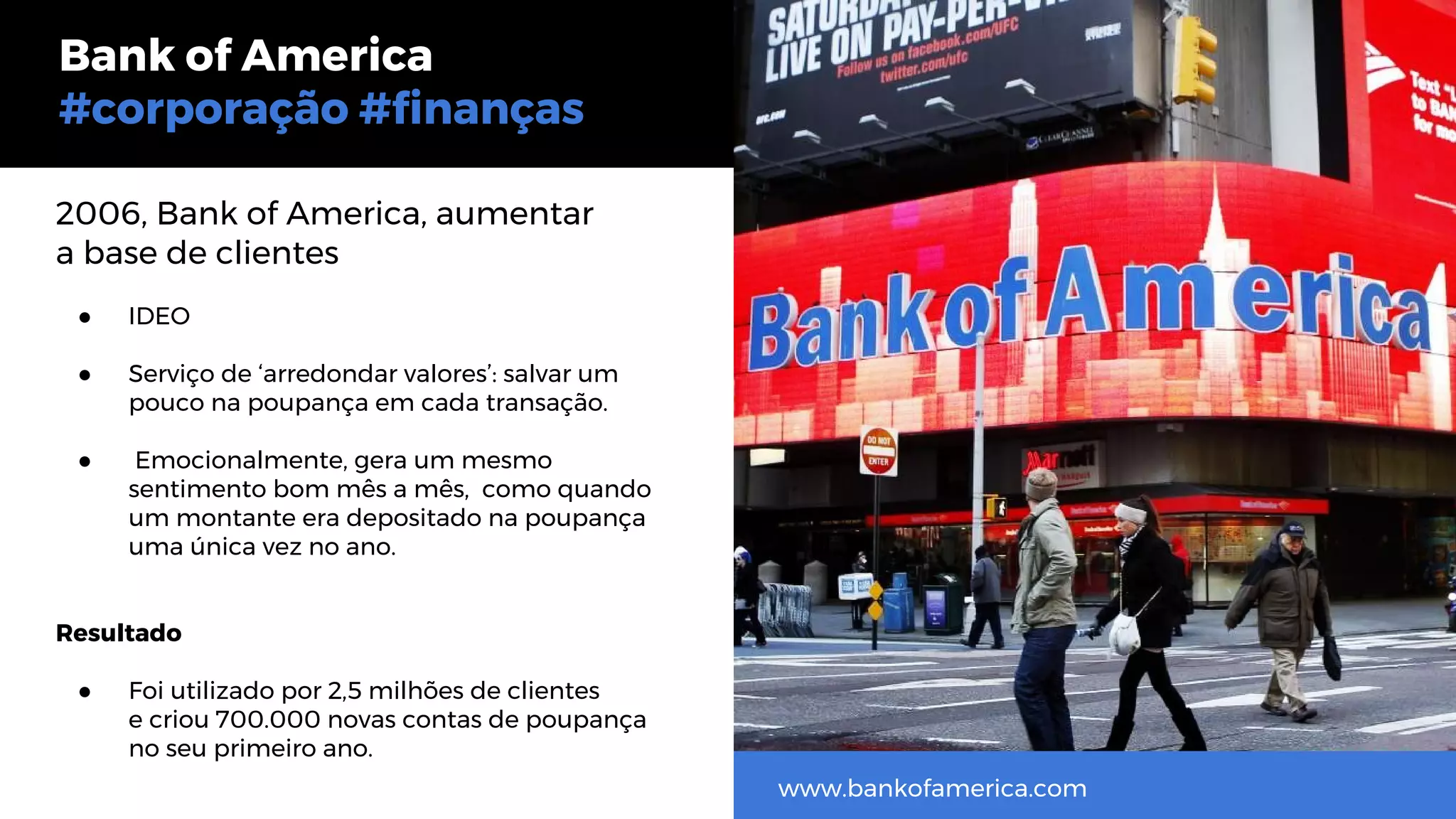 2006, Bank of America, aumentar
a base de clientes
● IDEO
● Serviço de ‘arredondar valores’: salvar um
pouco na poupança em cada transação.
● Emocionalmente, gera um mesmo
sentimento bom mês a mês, como quando
um montante era depositado na poupança
uma única vez no ano.
Resultado
● Foi utilizado por 2,5 milhões de clientes
e criou 700.000 novas contas de poupança
no seu primeiro ano.
Bank of America
#corporação #finanças
www.bankofamerica.com
 