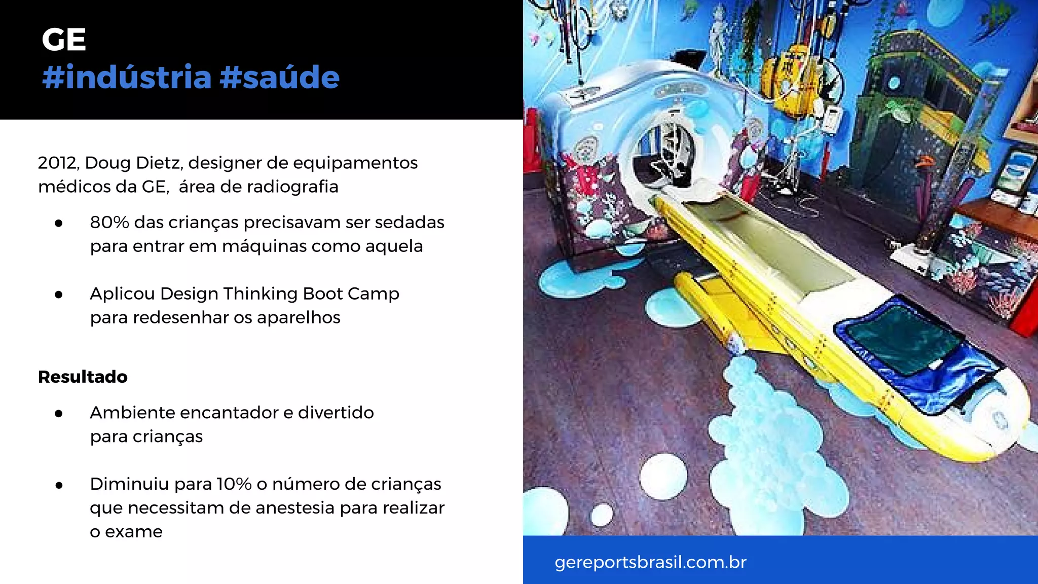 2012, Doug Dietz, designer de equipamentos
médicos da GE, área de radiografia
● 80% das crianças precisavam ser sedadas
para entrar em máquinas como aquela
● Aplicou Design Thinking Boot Camp
para redesenhar os aparelhos
Resultado
● Ambiente encantador e divertido
para crianças
● Diminuiu para 10% o número de crianças
que necessitam de anestesia para realizar
o exame
GE
#indústria #saúde
gereportsbrasil.com.br
 