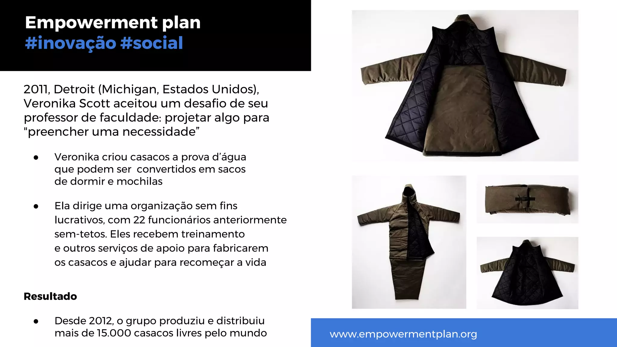 2011, Detroit (Michigan, Estados Unidos),
Veronika Scott aceitou um desafio de seu
professor de faculdade: projetar algo para
"preencher uma necessidade”
● Veronika criou casacos a prova d’água
que podem ser convertidos em sacos
de dormir e mochilas
● Ela dirige uma organização sem fins
lucrativos, com 22 funcionários anteriormente
sem-tetos. Eles recebem treinamento
e outros serviços de apoio para fabricarem
os casacos e ajudar para recomeçar a vida
Resultado
● Desde 2012, o grupo produziu e distribuiu
mais de 15.000 casacos livres pelo mundo
Empowerment plan
#inovação #social
www.empowermentplan.org
 