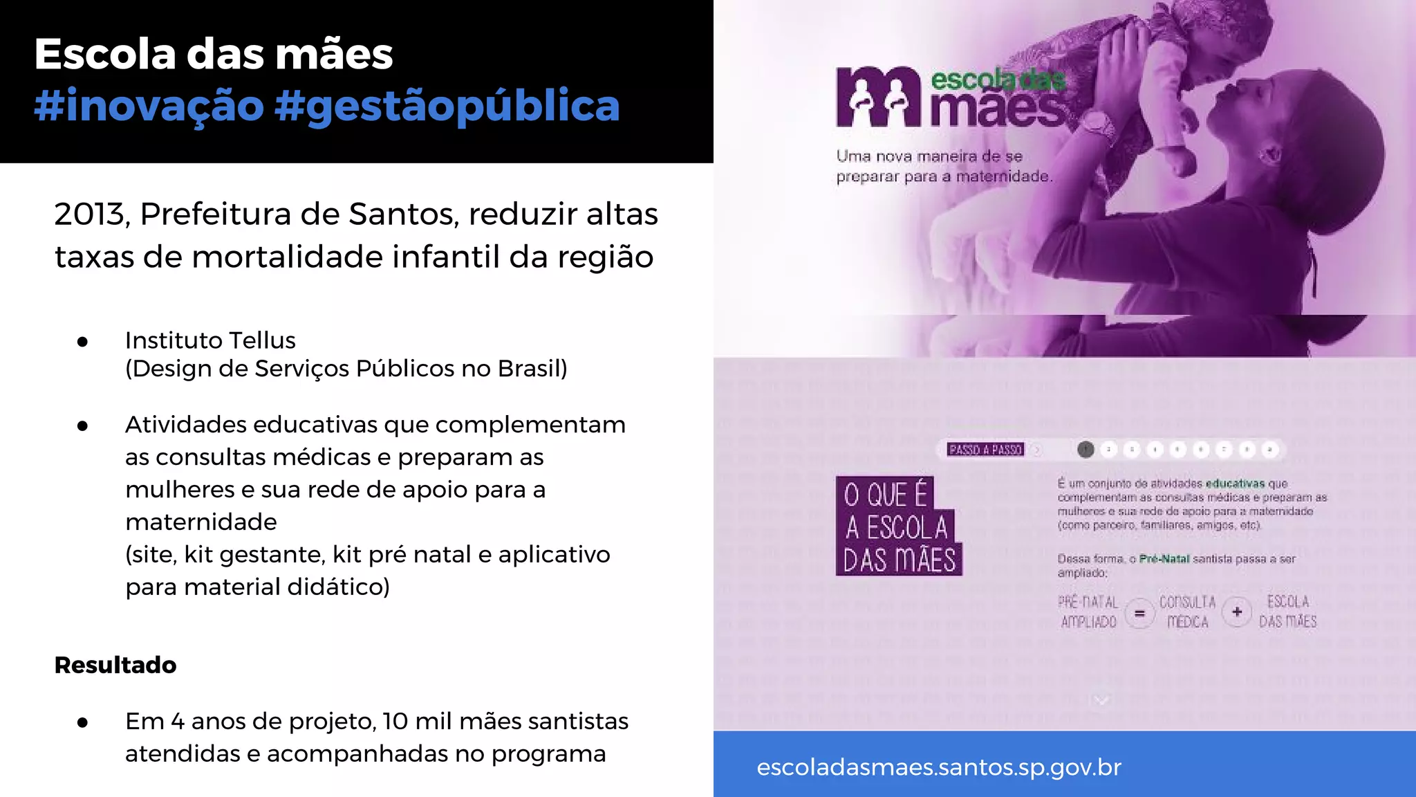 2013, Prefeitura de Santos, reduzir altas
taxas de mortalidade infantil da região
● Instituto Tellus
(Design de Serviços Públicos no Brasil)
● Atividades educativas que complementam
as consultas médicas e preparam as
mulheres e sua rede de apoio para a
maternidade
(site, kit gestante, kit pré natal e aplicativo
para material didático)
Resultado
● Em 4 anos de projeto, 10 mil mães santistas
atendidas e acompanhadas no programa
Escola das mães
#inovação #gestãopública
escoladasmaes.santos.sp.gov.br
 