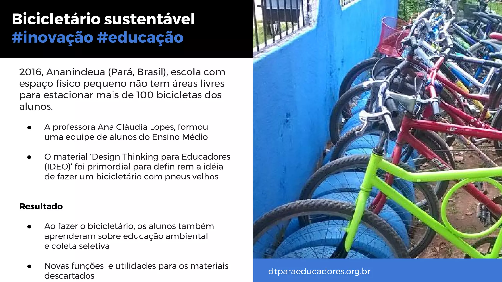 2016, Ananindeua (Pará, Brasil), escola com
espaço físico pequeno não tem áreas livres
para estacionar mais de 100 bicicletas dos
alunos.
● A professora Ana Cláudia Lopes, formou
uma equipe de alunos do Ensino Médio
● O material ‘Design Thinking para Educadores
(IDEO)’ foi primordial para definirem a idéia
de fazer um bicicletário com pneus velhos
Resultado
● Ao fazer o bicicletário, os alunos também
aprenderam sobre educação ambiental
e coleta seletiva
● Novas funções e utilidades para os materiais
descartados
Bicicletário sustentável
#inovação #educação
dtparaeducadores.org.br
 