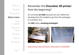 Remember the Chocolate 3D printer
from the beginning?
It’s currently on hold, because we can’t afford the
development still needed to go from the prototype
to a product, but…
We did build a working prototype!
http://www.video.tt/watch_video.php?v=nuOe6RTJR
Confidential and property of Cetnarsky Goods and MakerGod™
About us
The story
The problem
What is done
What
is needed
Short-term
targets
The team
Contact
The details
Page 10
 