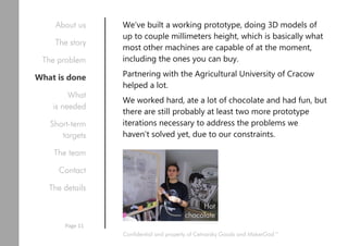 We’ve built a working prototype, doing 3D models of
up to couple millimeters height, which is basically what
most other machines are capable of at the moment,
including the ones you can buy.
Partnering with the Agricultural University of Cracow
helped a lot.
We worked hard, ate a lot of chocolate and had fun, but
there are still probably at least two more prototype
iterations necessary to address the problems we
haven’t solved yet, due to our constraints.
Confidential and property of Cetnarsky Goods and MakerGod™
About us
The story
The problem
What is done
What
is needed
Short-term
targets
The team
Contact
The details
Page 11
Hot
chocolate
 