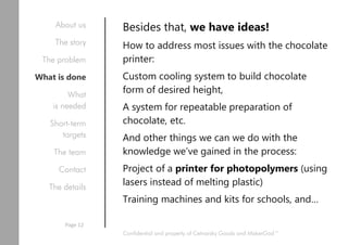 Besides that, we have ideas!
How to address most issues with the chocolate
printer:
Custom cooling system to build chocolate
form of desired height,
A system for repeatable preparation of
chocolate, etc.
And other things we can we do with the
knowledge we’ve gained in the process:
Project of a printer for photopolymers (using
lasers instead of melting plastic)
Training machines and kits for schools, and…
Confidential and property of Cetnarsky Goods and MakerGod™
About us
The story
The problem
What is done
What
is needed
Short-term
targets
The team
Contact
The details
Page 12
 