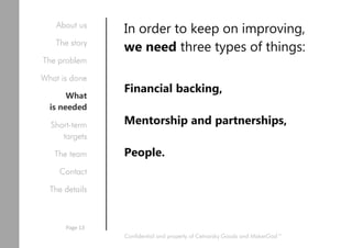 In order to keep on improving,
we need three types of things:
Financial backing,
Mentorship and partnerships,
People.
Confidential and property of Cetnarsky Goods and MakerGod™
About us
The story
The problem
What is done
What
is needed
Short-term
targets
The team
Contact
The details
Page 13
 