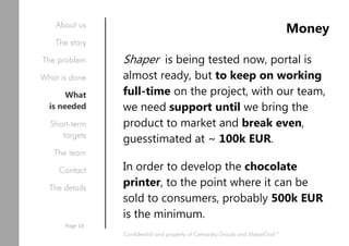 Money
Shaper is being tested now, portal is
almost ready, but to keep on working
full-time on the project, with our team,
we need support until we bring the
product to market and break even,
guesstimated at ~ 100k EUR.
In order to develop the chocolate
printer, to the point where it can be
sold to consumers, probably 500k EUR
is the minimum.
Confidential and property of Cetnarsky Goods and MakerGod™
About us
The story
The problem
What is done
What
is needed
Short-term
targets
The team
Contact
The details
Page 14
 