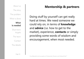 Mentorship & partners
Doing stuff by yourself can get really
hard at times. We need someone we
could rely on, in terms of knowledge
and advice (i.e. how to get to the
market), experience, contacts or simply
providing some words of wisdom and
encouragement, when most needed.
Confidential and property of Cetnarsky Goods and MakerGod™
About us
The story
The problem
What is done
What
is needed
Short-term
targets
The team
Contact
The details
Page 15
 