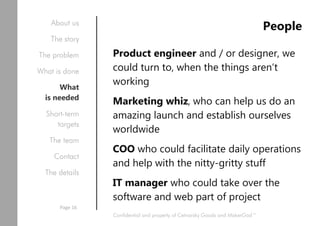 People
Product engineer and / or designer, we
could turn to, when the things aren’t
working
Marketing whiz, who can help us do an
amazing launch and establish ourselves
worldwide
COO who could facilitate daily operations
and help with the nitty-gritty stuff
IT manager who could take over the
software and web part of project
Confidential and property of Cetnarsky Goods and MakerGod™
About us
The story
The problem
What is done
What
is needed
Short-term
targets
The team
Contact
The details
Page 16
 