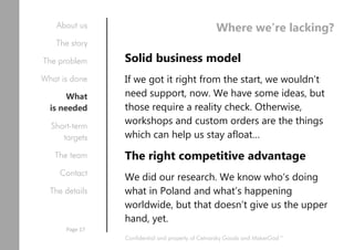 Where we’re lacking?
Solid business model
If we got it right from the start, we wouldn’t
need support, now. We have some ideas, but
those require a reality check. Otherwise,
workshops and custom orders are the things
which can help us stay afloat…
The right competitive advantage
We did our research. We know who’s doing
what in Poland and what’s happening
worldwide, but that doesn’t give us the upper
hand, yet.
Confidential and property of Cetnarsky Goods and MakerGod™
About us
The story
The problem
What is done
What
is needed
Short-term
targets
The team
Contact
The details
Page 17
 