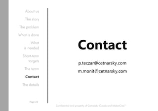 Contact
p.teczar@cetnarsky.com
m.monit@cetnarsky.com
Confidential and property of Cetnarsky Goods and MakerGod™
About us
The story
The problem
What is done
What
is needed
Short-term
targets
The team
Contact
The details
Page 22
 