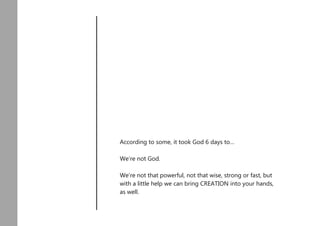 According to some, it took God 6 days to…
We’re not God.
We’re not that powerful, not that wise, strong or fast, but
with a little help we can bring CREATION into your hands,
as well.
 